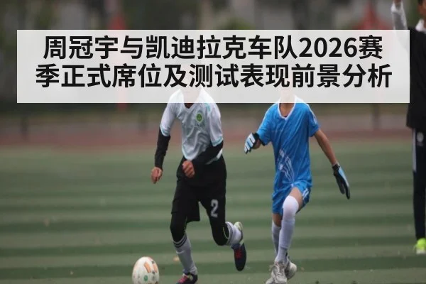 周冠宇与凯迪拉克车队2026赛季正式席位及测试表现前景分析 - kaiyun
