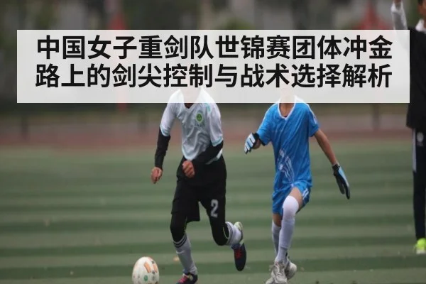 中国女子重剑队世锦赛团体冲金路上的剑尖控制与战术选择解析 - kaiyun