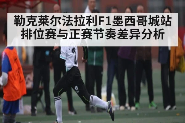 勒克莱尔法拉利F1墨西哥城站排位赛与正赛节奏差异分析 - kaiyun